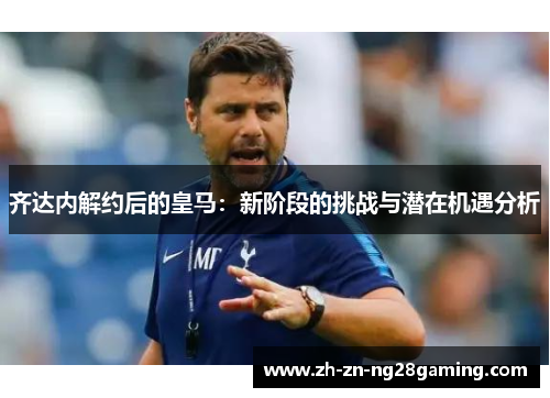 齐达内解约后的皇马：新阶段的挑战与潜在机遇分析