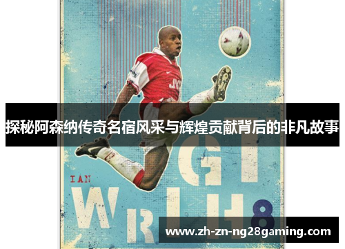 探秘阿森纳传奇名宿风采与辉煌贡献背后的非凡故事