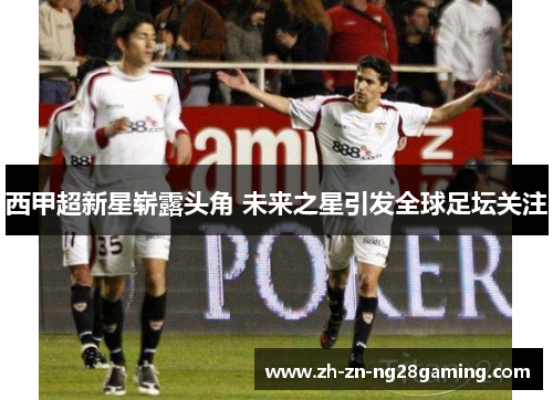 西甲超新星崭露头角 未来之星引发全球足坛关注