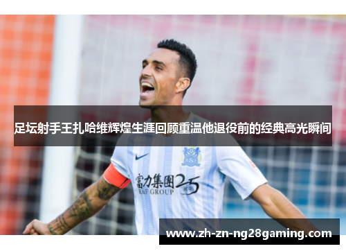 足坛射手王扎哈维辉煌生涯回顾重温他退役前的经典高光瞬间