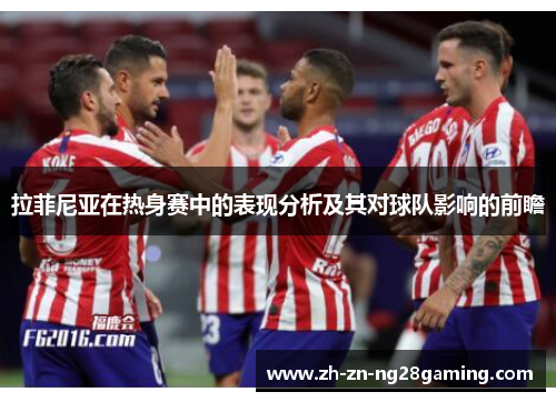 拉菲尼亚在热身赛中的表现分析及其对球队影响的前瞻