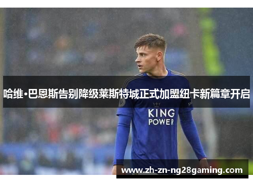 哈维·巴恩斯告别降级莱斯特城正式加盟纽卡新篇章开启