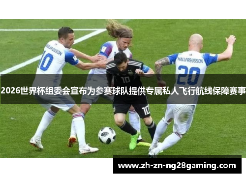 2026世界杯组委会宣布为参赛球队提供专属私人飞行航线保障赛事